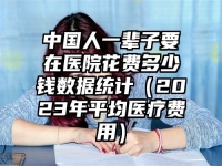 中國人一輩子要在醫院花費多少錢數據統計（2023年平均醫療費用）