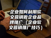 企業(yè)如何利用軟文營銷做企業(yè)品牌推廣（企業(yè)軟文營銷推廣技巧）