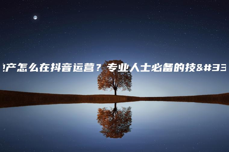 房地產怎么在抖音運營？專業人士必備的技能