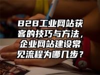 B2B工業(yè)網(wǎng)站獲客的技巧與方法，企業(yè)網(wǎng)站建設(shè)常見流程為哪幾步？