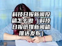 科技日報新聞投稿怎么做（科技日報紙媒新聞稿推送發布）