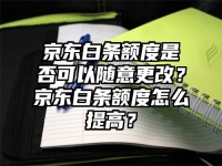 京東白條額度是否可以隨意更改？京東白條額度怎么提高？