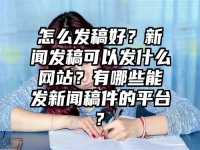怎么發(fā)稿好？新聞發(fā)稿可以發(fā)什么網(wǎng)站？有哪些能發(fā)新聞稿件的平臺(tái)?