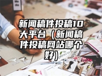 新聞稿件投稿10大平臺（新聞稿件投稿網站哪個好）